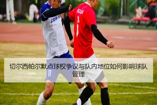 切尔西帕尔默点球权争议与队内地位如何影响球队管理