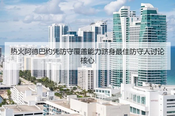 热火阿德巴约凭防守覆盖能力跻身最佳防守人讨论核心