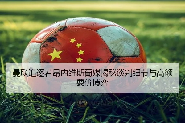 曼联追逐若昂内维斯葡媒揭秘谈判细节与高额要价博弈