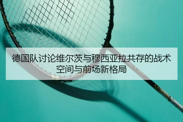德国队讨论维尔茨与穆西亚拉共存的战术空间与前场新格局
