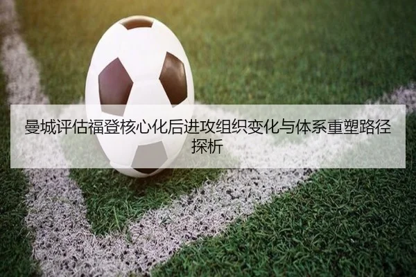 曼城评估福登核心化后进攻组织变化与体系重塑路径探析